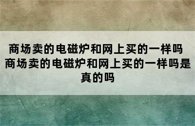 商场卖的电磁炉和网上买的一样吗 商场卖的电磁炉和网上买的一样吗是真的吗